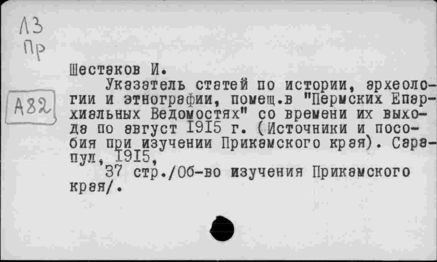 ﻿ЛІ
ШЄСТ8К0В И.
Указатель статей по истории, археологии и этнографии, помещ.в “Пермских Епар-хиальных Ведомостях" со времени их выходе по август 1915 г. (Источники и пособия при изучении Прикамского края). Сэра-пул, 1915,
’37 стр./Об-во изучения Прикамского края/.